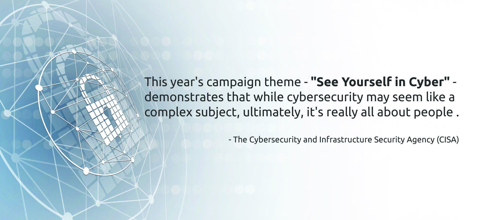 "This year's campaign theme - "See Yourself in Cyber" - demonstrates that while cybersecurity may seem like a complex subject, ultimately, it's really all about people ." - The Cybersecurity and Infrastructure Security Agency (CISA).